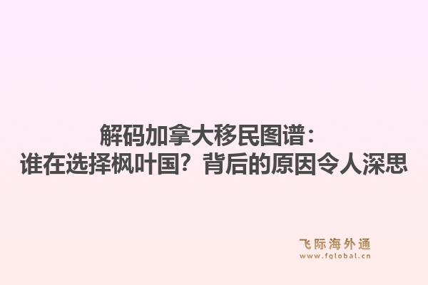 解码加拿大移民图谱：谁在选择枫叶国？背后的原因令人深思
