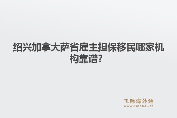 绍兴加拿大萨省雇主担保移民哪家机构靠谱?1.jpg