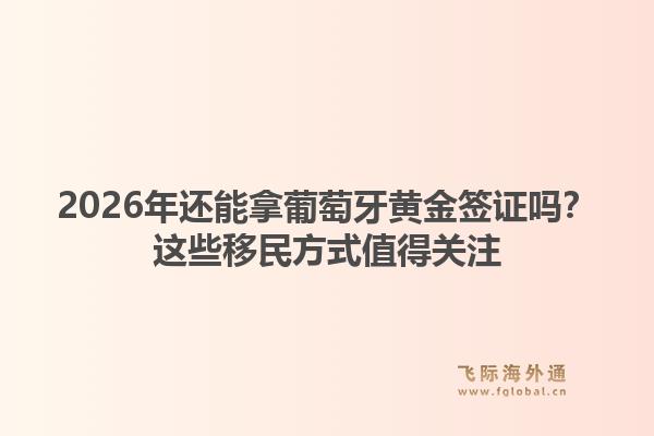 2026年还能拿葡萄牙黄金签证吗？这些移民方式值得关注1.jpg