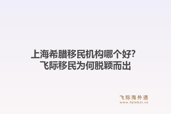 上海希腊移民机构哪个好？飞际移民为何脱颖而出