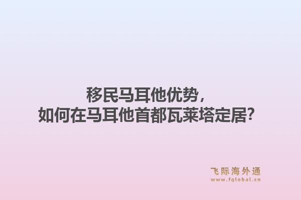 移民马耳他优势，如何在马耳他首都瓦莱塔定居？