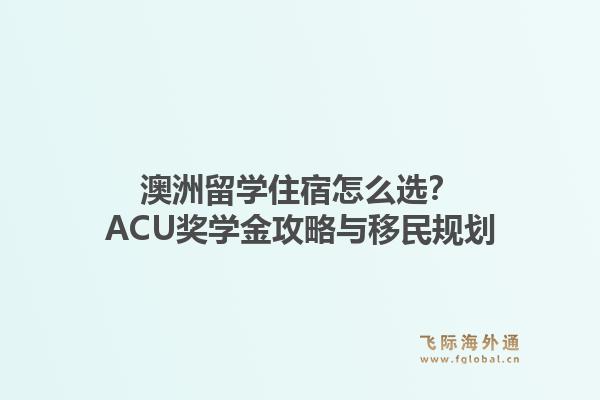 澳洲留学住宿怎么选？ACU奖学金攻略与移民规划