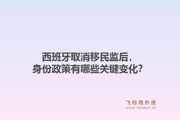 西班牙取消移民监后，身份政策有哪些关键变化？