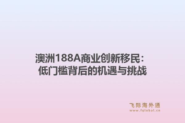 澳洲188A商业创新移民：低门槛背后的机遇与挑战1.jpg