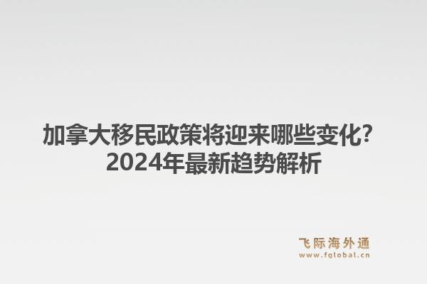 加拿大移民政策将迎来哪些变化？2024年最新趋势解析