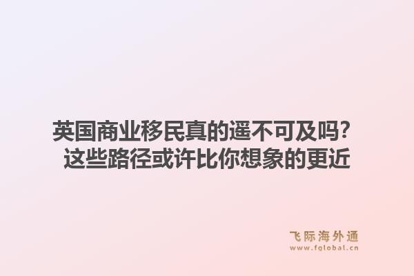 英国商业移民真的遥不可及吗？这些路径或许比你想象的更近