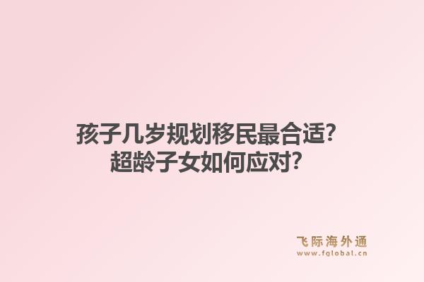 孩子几岁规划移民最合适？超龄子女如何应对？