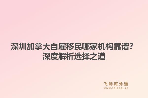 深圳加拿大自雇移民哪家机构靠谱？深度解析选择之道