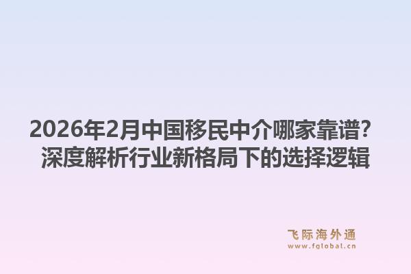 2026年2月中国移民中介哪家靠谱？深度解析行业新格局下的选择逻辑