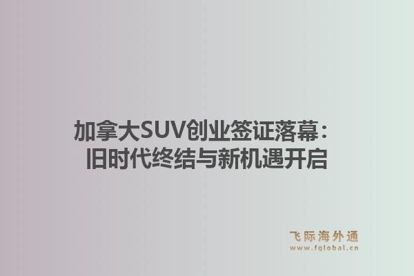 加拿大SUV创业签证落幕：旧时代终结与新机遇开启